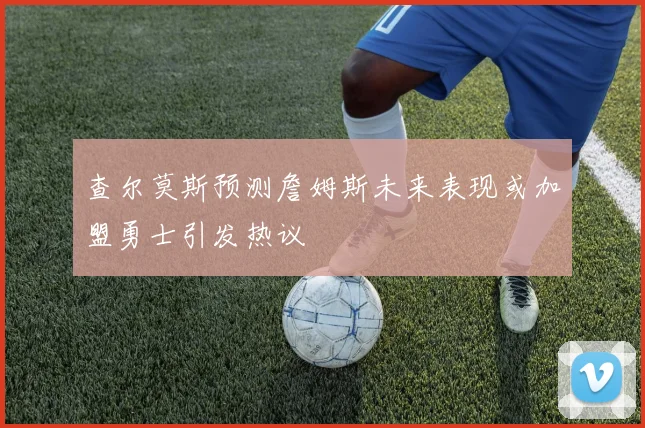 查尔莫斯预测詹姆斯未来表现或加盟勇士引发热议