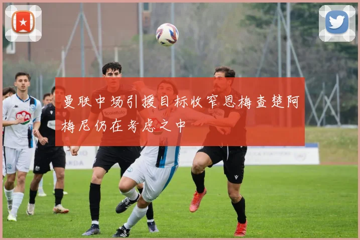 曼联中场引援目标收窄恩梅查楚阿梅尼仍在考虑之中