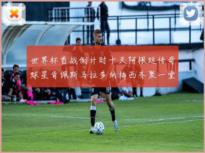世界杯首战倒计时十天阿根廷传奇球星肯佩斯马拉多纳梅西齐聚一堂预热