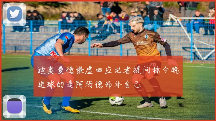 迪奥曼德谦虚回应记者提问称今晚进球的是阿玛德而非自己