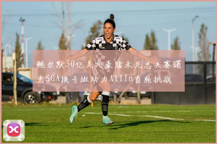 鲍尔默30亿美元豪赌未见总决赛曙光SGA换卡椒助力AllIn首轮挑战