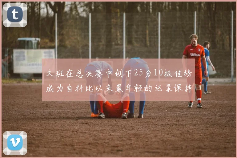 文班在总决赛中创下25分10板佳绩成为自科比以来最年轻的记录保持者