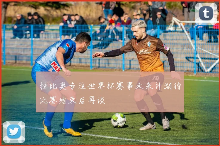 拉比奥专注世界杯赛事未来计划待比赛结束后再谈