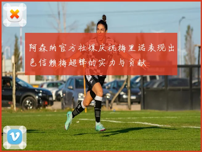阿森纳官方社媒庆祝梅里诺表现出色信赖梅超锋的实力与贡献