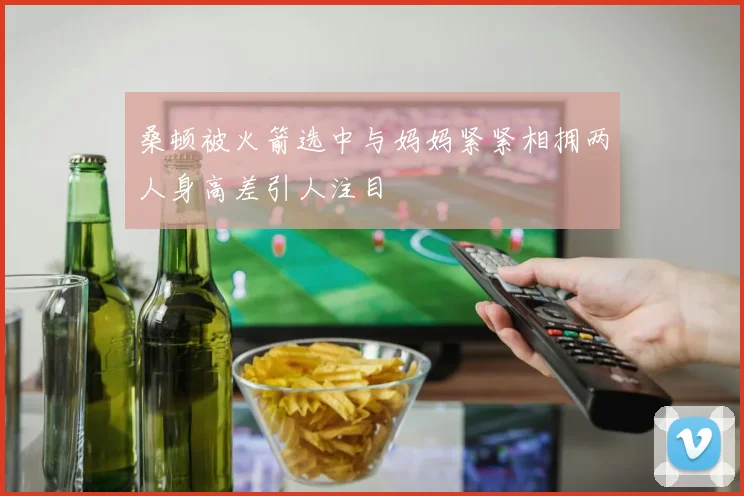 桑顿被火箭选中与妈妈紧紧相拥两人身高差引人注目