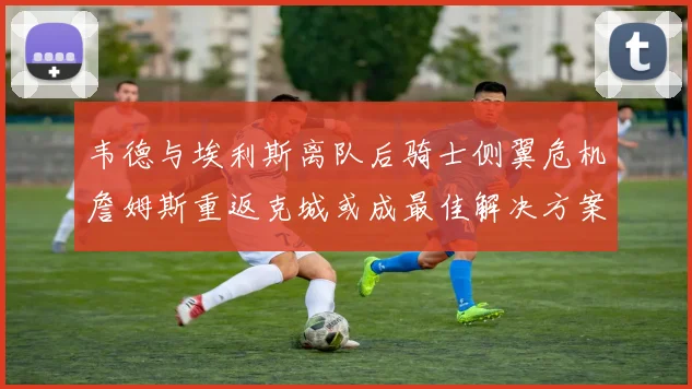 韦德与埃利斯离队后骑士侧翼危机詹姆斯重返克城或成最佳解决方案
