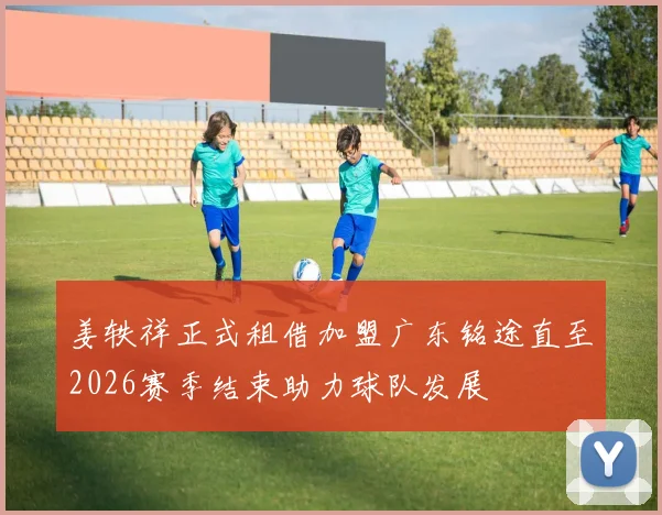 姜轶祥正式租借加盟广东铭途直至2026赛季结束助力球队发展