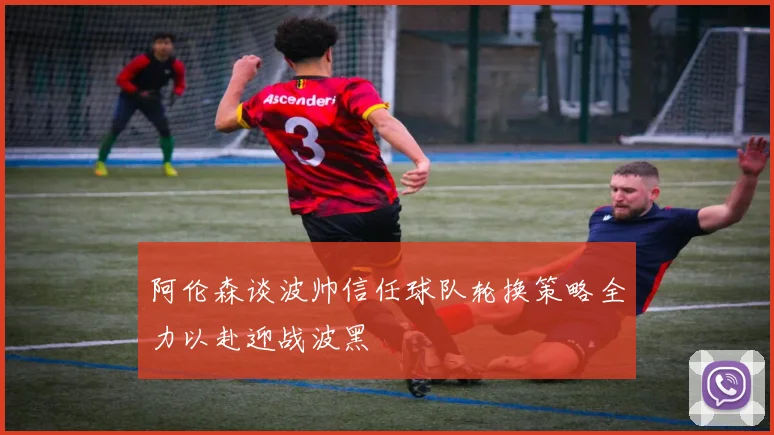 阿伦森谈波帅信任球队轮换策略全力以赴迎战波黑