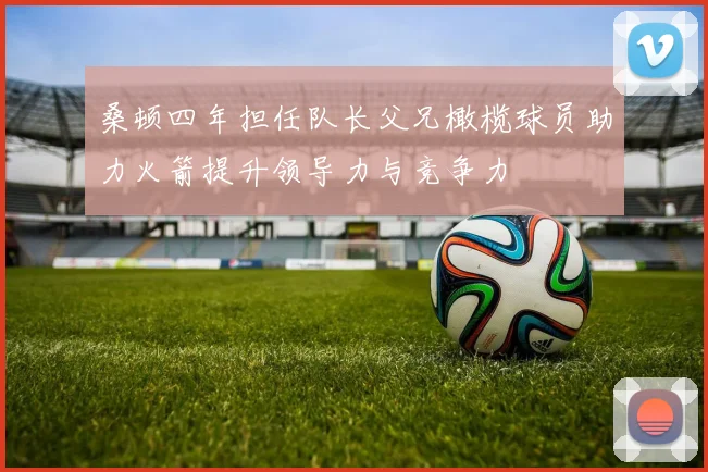 桑顿四年担任队长父兄橄榄球员助力火箭提升领导力与竞争力